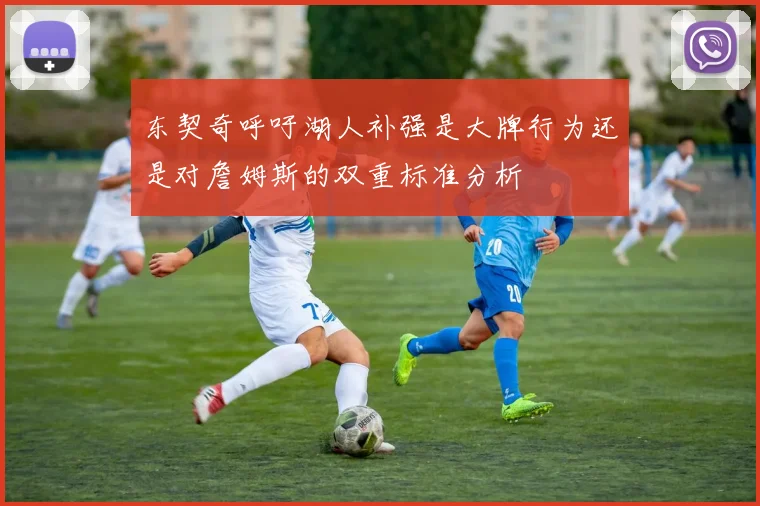 东契奇呼吁湖人补强是大牌行为还是对詹姆斯的双重标准分析