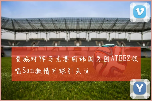 曼城对阵马竞赛前韩国男团ATEEZ领唱San激情开球引关注