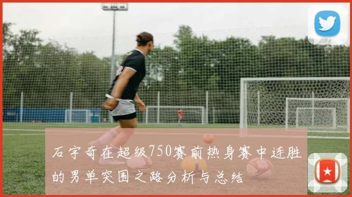 石宇奇在超级750赛前热身赛中连胜的男单突围之路分析与总结