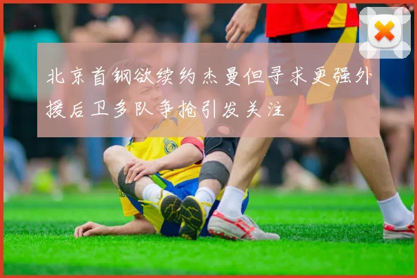 北京首钢欲续约杰曼但寻求更强外援后卫多队争抢引发关注