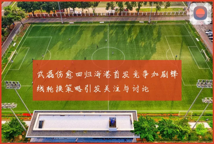 武磊伤愈回归海港首发竞争加剧锋线轮换策略引发关注与讨论
