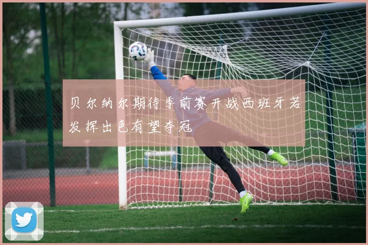贝尔纳尔期待季前赛开战西班牙若发挥出色有望夺冠