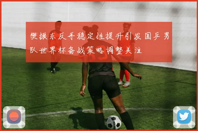 樊振东反手稳定性提升引发国乒男队世界杯备战策略调整关注